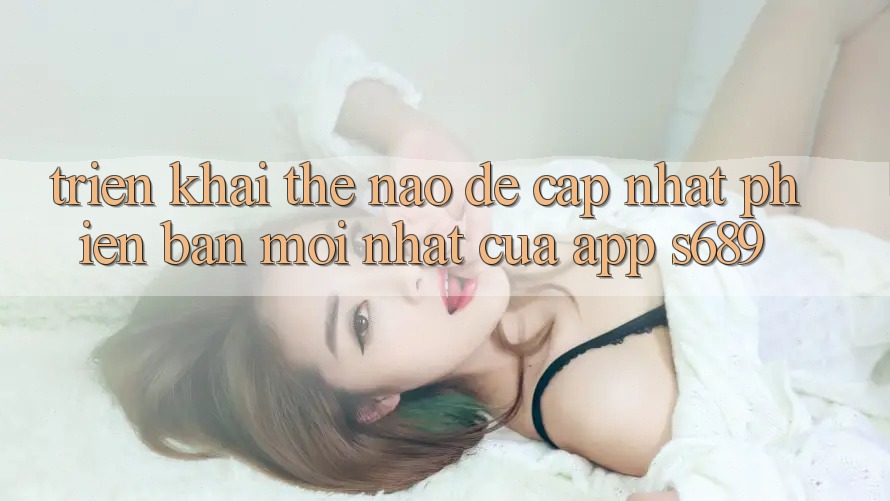 Triển khai thế nào để cập nhật phiên bản mới nhất của app s689? Triển khai thế nào để cập nhật phiên bản mới nhất của app s689?