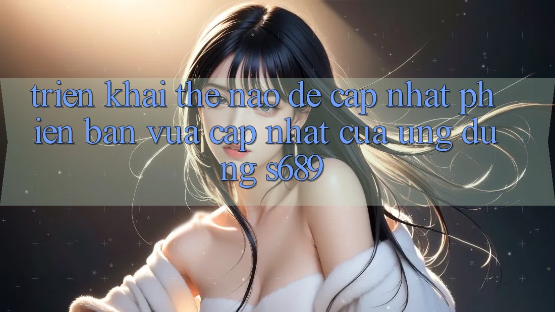 Triển khai thế nào để cập nhật phiên bản vừa cập nhật của ứng dụng s689? Triển khai thế nào để cập nhật phiên bản vừa cập nhật của ứng dụng s689?