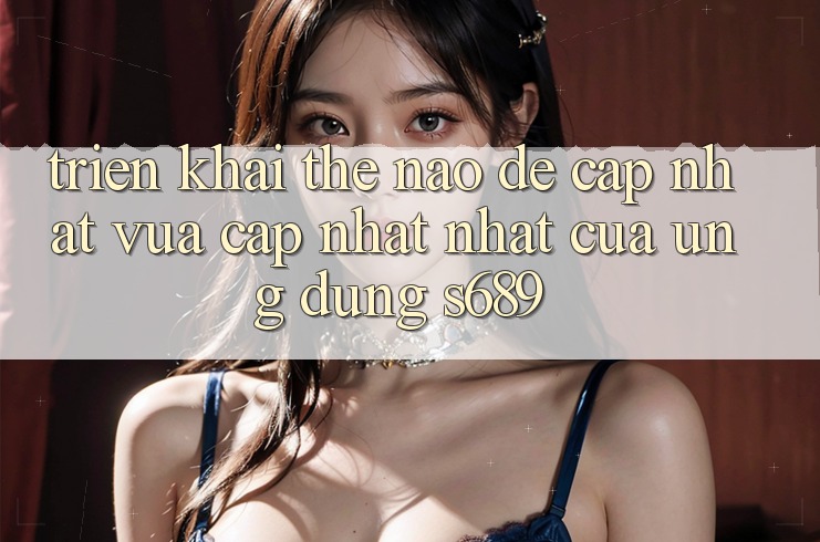 Triển khai thế nào để cập nhật vừa cập nhật nhất của ứng dụng s689?