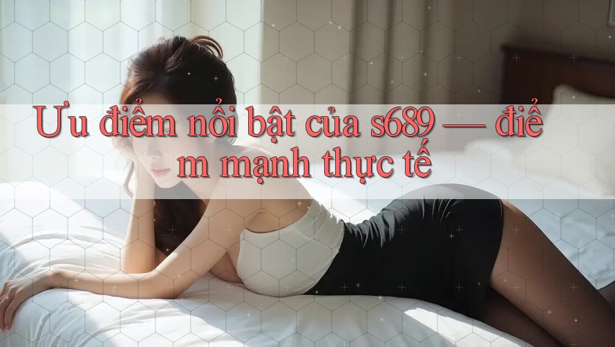 Ưu điểm nổi bật của s689 — điểm mạnh thực tế Ưu điểm nổi bật của s689 — điểm mạnh thực tế