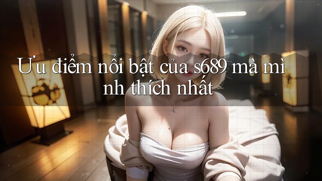 Ưu điểm nổi bật của s689 mà mình thích nhất Ưu điểm nổi bật của s689 mà mình thích nhất