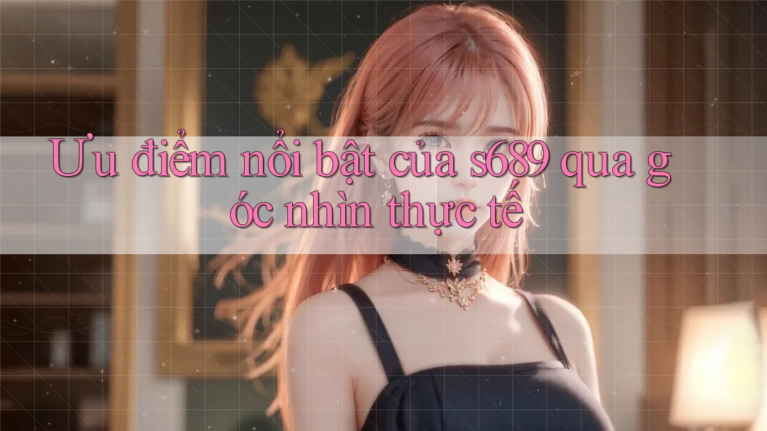 Ưu điểm nổi bật của s689 qua góc nhìn thực tế Ưu điểm nổi bật của s689 qua góc nhìn thực tế
