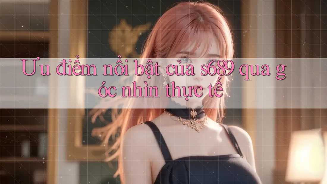 Ưu điểm nổi bật của s689 qua góc nhìn thực tế Ưu điểm nổi bật của s689 qua góc nhìn thực tế