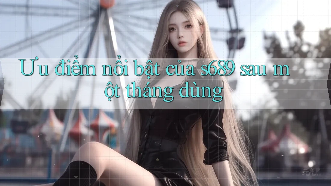 Ưu điểm nổi bật của s689 sau một tháng dùng