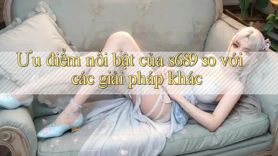Ưu điểm nổi bật của s689 so với các giải pháp khác Ưu điểm nổi bật của s689 so với các giải pháp khác