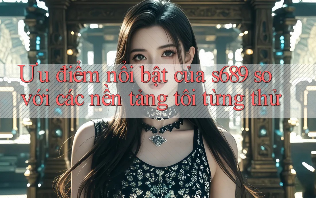 Ưu điểm nổi bật của s689 so với các nền tảng tôi từng thử Ưu điểm nổi bật của s689 so với các nền tảng tôi từng thử