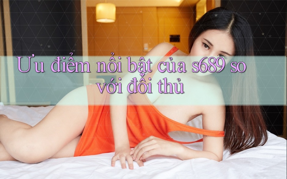Ưu điểm nổi bật của s689 so với đối thủ Ưu điểm nổi bật của s689 so với đối thủ