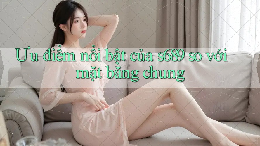 Ưu điểm nổi bật của s689 so với mặt bằng chung