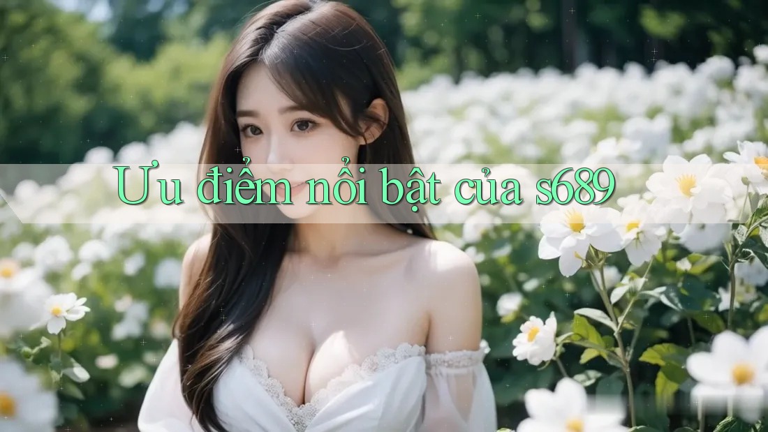 Ưu điểm nổi bật của s689 Ưu điểm nổi bật của s689