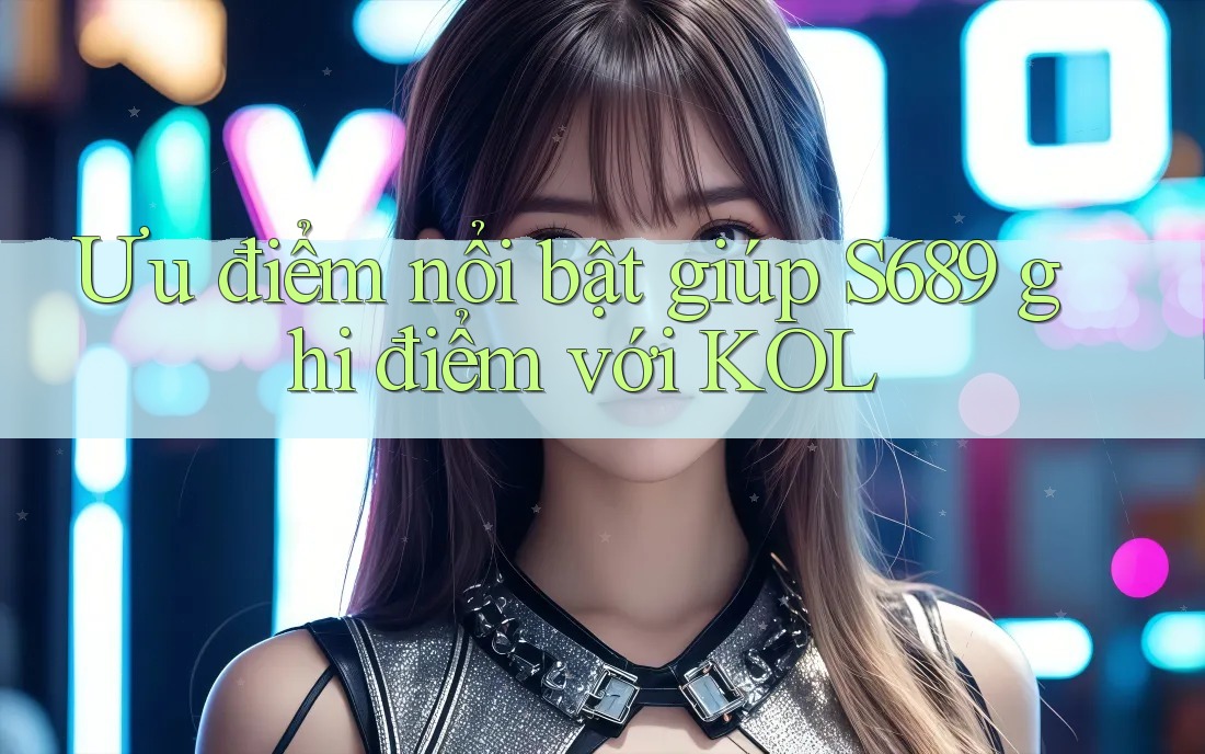 Ưu điểm nổi bật giúp S689 ghi điểm với KOL Ưu điểm nổi bật giúp S689 ghi điểm với KOL