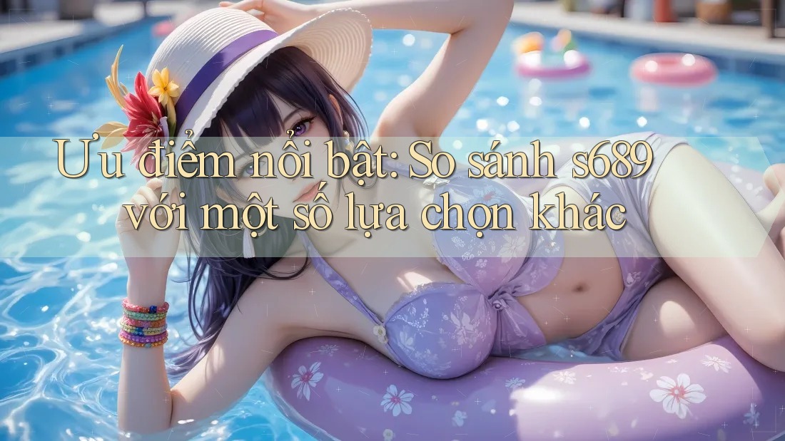 Ưu điểm nổi bật: So sánh s689 với một số lựa chọn khác Ưu điểm nổi bật: So sánh s689 với một số lựa chọn khác