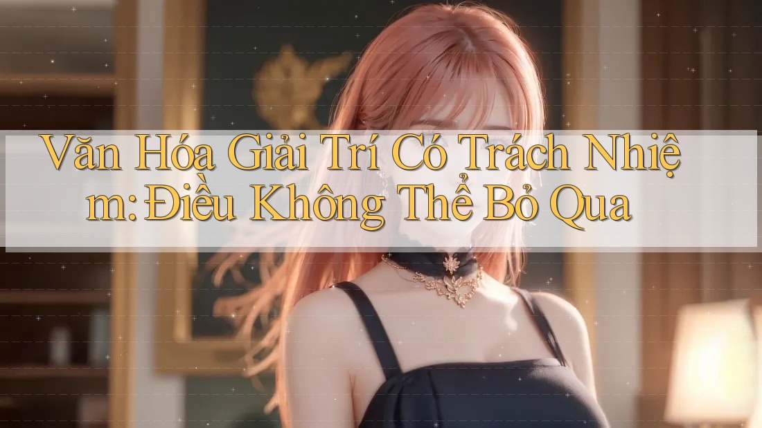 Văn Hóa Giải Trí Có Trách Nhiệm - Điều Không Thể Bỏ Qua