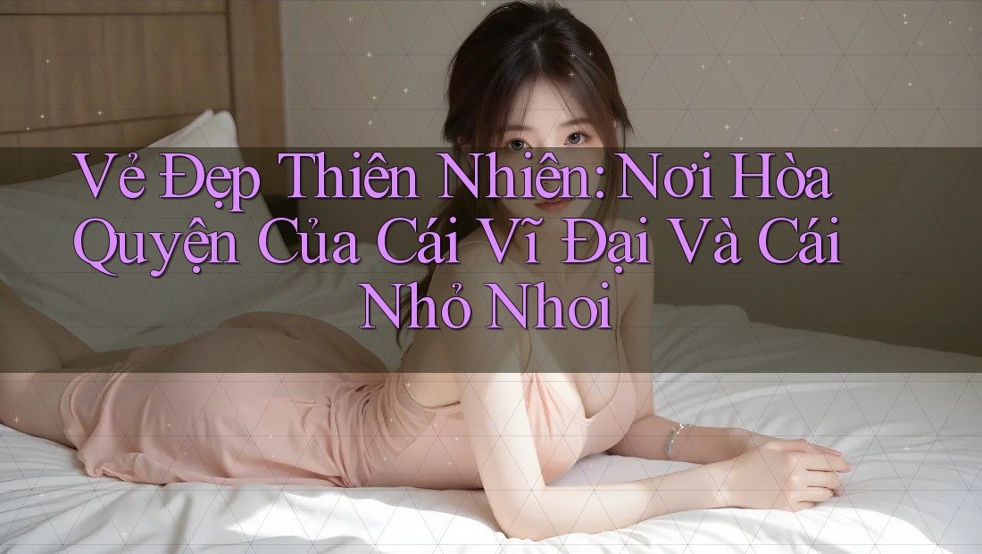 Vẻ Đẹp Thiên Nhiên: Nơi Hòa Quyện Của Cái Vĩ Đại Và Cái Nhỏ Nhoi Vẻ Đẹp Thiên Nhiên: Nơi Hòa Quyện Của Cái Vĩ Đại Và Cái Nhỏ Nhoi