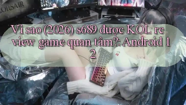 Vì sao (2026) s689 được KOL review game quan tâm Android 12