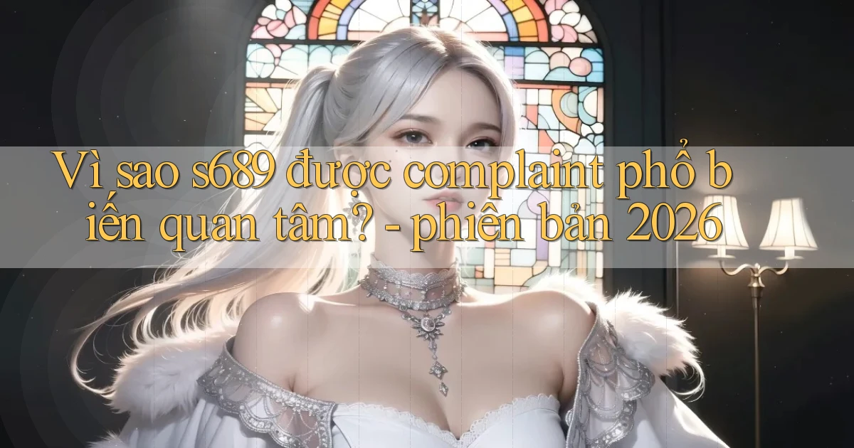 Vì sao s689 được complaint phổ biến quan tâm   phiên bản 2026