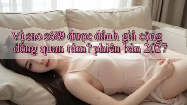 Vì sao s689 được đánh giá cộng đồng quan tâm phiên bản 2027